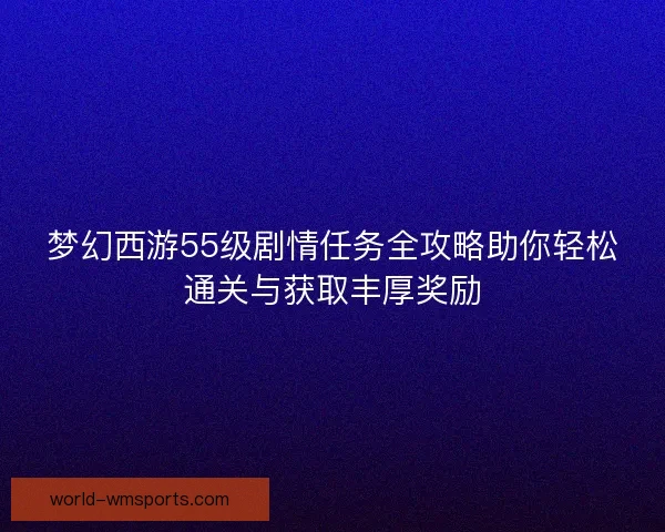 梦幻西游55级剧情任务全攻略助你轻松通关与获取丰厚奖励