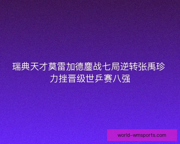 瑞典天才莫雷加德鏖战七局逆转张禹珍 力挫晋级世乒赛八强