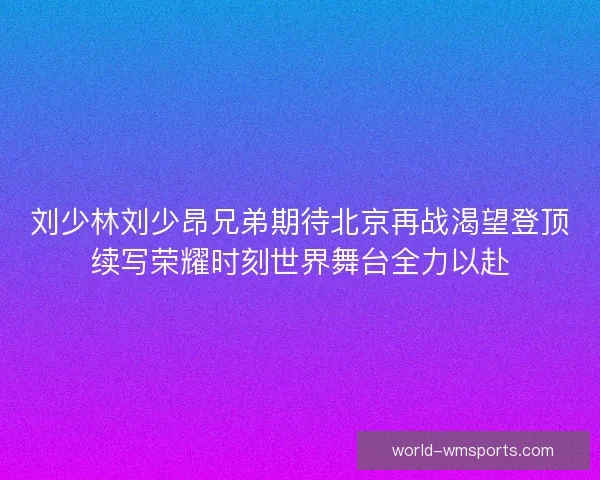 刘少林刘少昂兄弟期待北京再战渴望登顶续写荣耀时刻世界舞台全力以赴