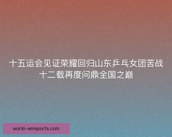 十五运会见证荣耀回归山东乒乓女团苦战十二载再度问鼎全国之巅
