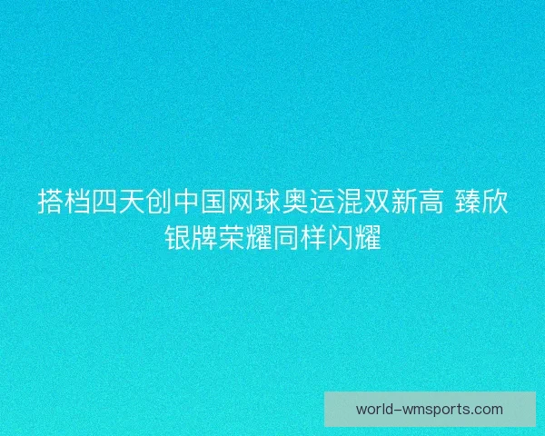 搭档四天创中国网球奥运混双新高 臻欣银牌荣耀同样闪耀